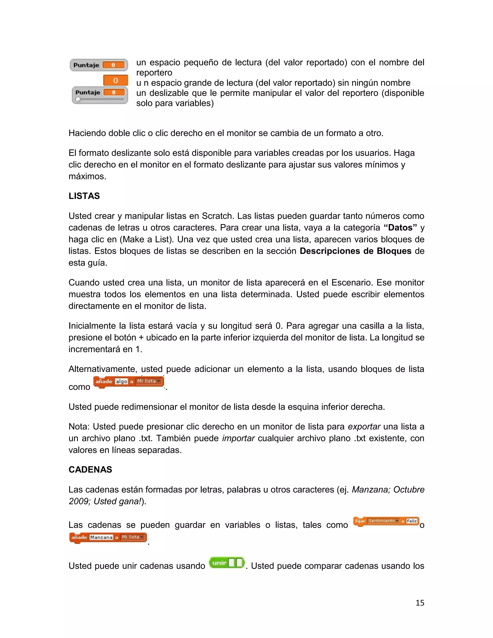 15
un espacio pequeño de lectura (del valor reportado) con el nombre del
reportero
u n espacio grande de lectura (del valor reportado) sin ningún nombre
un deslizable que le permite manipular el valor del reportero (disponible
solo para variables)
Haciendo doble clic o clic derecho en el monitor se cambia de un formato a otro.
El formato deslizante solo está disponible para variables creadas por los usuarios. Haga
clic derecho en el monitor en el formato deslizante para ajustar sus valores mínimos y
máximos.
LISTAS
Usted crear y manipular listas en Scratch. Las listas pueden guardar tanto números como
cadenas de letras u otros caracteres. Para crear una lista, vaya a la categoría “Datos” y
haga clic en (Make a List). Una vez que usted crea una lista, aparecen varios bloques de
listas. Estos bloques de listas se describen en la sección Descripciones de Bloques de
esta guía.
Cuando usted crea una lista, un monitor de lista aparecerá en el Escenario. Ese monitor
muestra todos los elementos en una lista determinada. Usted puede escribir elementos
directamente en el monitor de lista.
Inicialmente la lista estará vacía y su longitud será 0. Para agregar una casilla a la lista,
presione el botón + ubicado en la parte inferior izquierda del monitor de lista. La longitud se
incrementará en 1.
Alternativamente, usted puede adicionar un elemento a la lista, usando bloques de lista
como .
Usted puede redimensionar el monitor de lista desde la esquina inferior derecha.
Nota: Usted puede presionar clic derecho en un monitor de lista para exportar una lista a
un archivo plano .txt. También puede importar cualquier archivo plano .txt existente, con
valores en líneas separadas.
CADENAS
Las cadenas están formadas por letras, palabras u otros caracteres (ej. Manzana; Octubre
2009; Usted gana!).
Las cadenas se pueden guardar en variables o listas, tales como o
.
Usted puede unir cadenas usando . Usted puede comparar cadenas usando los
 