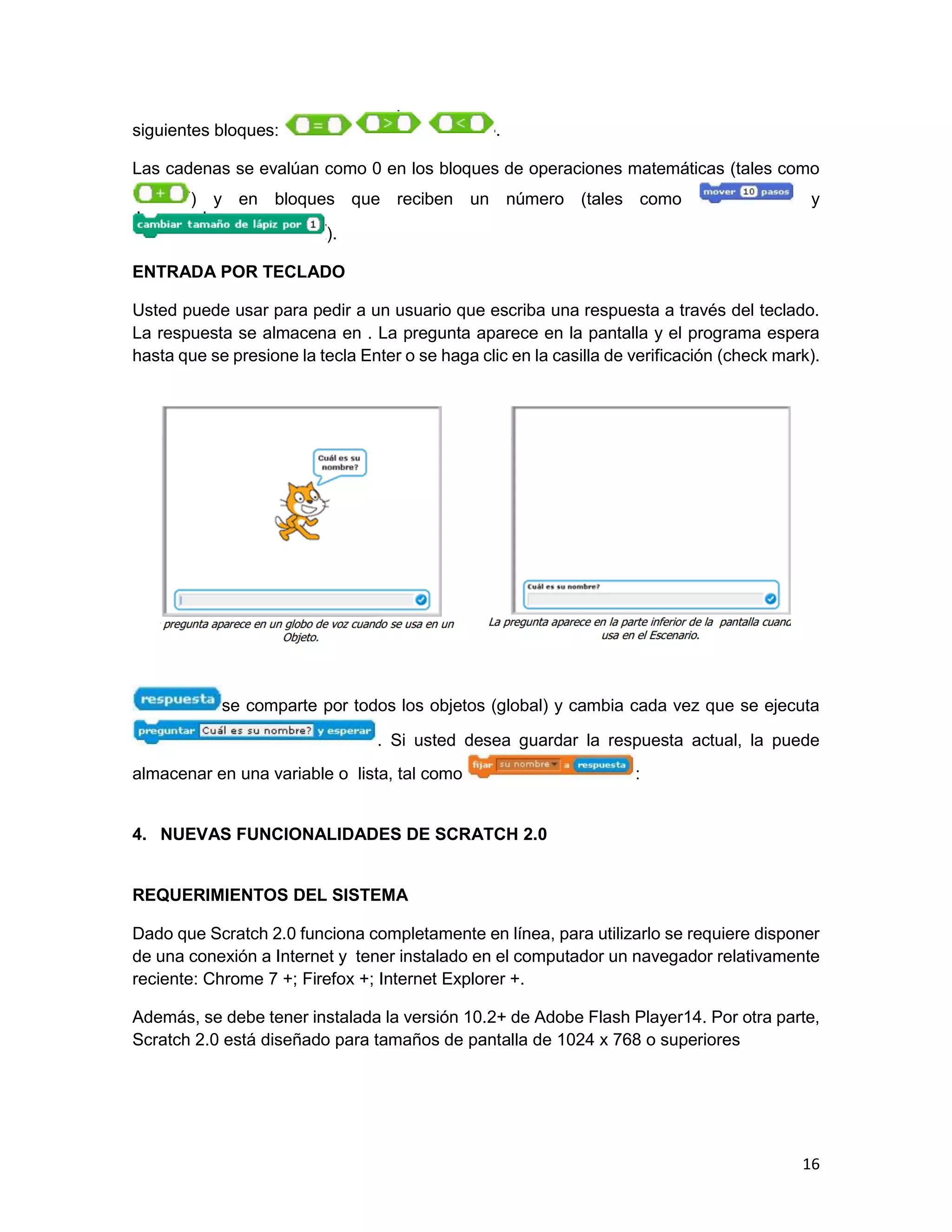 16
siguientes bloques: .
Las cadenas se evalúan como 0 en los bloques de operaciones matemáticas (tales como
) y en bloques que reciben un número (tales como y
).
ENTRADA POR TECLADO
Usted puede usar para pedir a un usuario que escriba una respuesta a través del teclado.
La respuesta se almacena en . La pregunta aparece en la pantalla y el programa espera
hasta que se presione la tecla Enter o se haga clic en la casilla de verificación (check mark).
se comparte por todos los objetos (global) y cambia cada vez que se ejecuta
. Si usted desea guardar la respuesta actual, la puede
almacenar en una variable o lista, tal como :
4. NUEVAS FUNCIONALIDADES DE SCRATCH 2.0
REQUERIMIENTOS DEL SISTEMA
Dado que Scratch 2.0 funciona completamente en línea, para utilizarlo se requiere disponer
de una conexión a Internet y tener instalado en el computador un navegador relativamente
reciente: Chrome 7 +; Firefox +; Internet Explorer +.
Además, se debe tener instalada la versión 10.2+ de Adobe Flash Player14. Por otra parte,
Scratch 2.0 está diseñado para tamaños de pantalla de 1024 x 768 o superiores
 