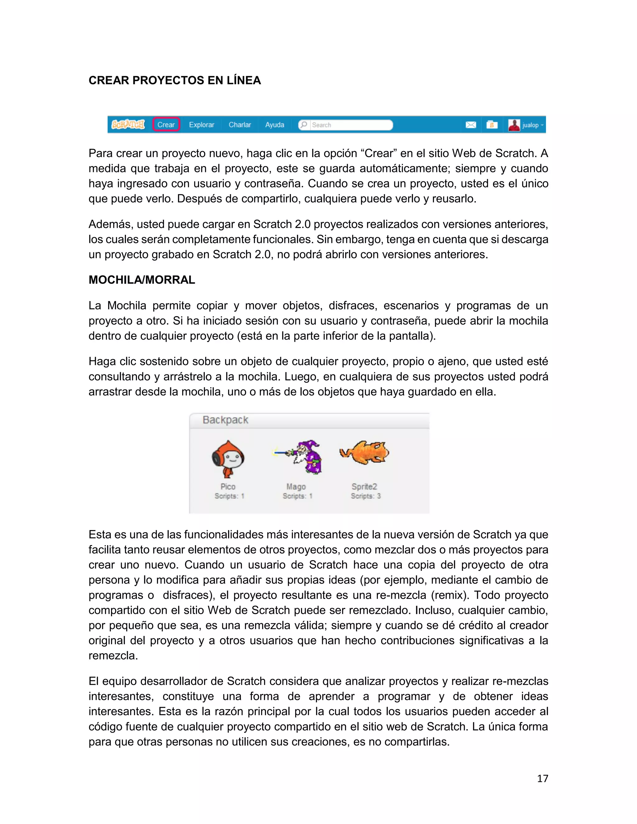 17
CREAR PROYECTOS EN LÍNEA
Para crear un proyecto nuevo, haga clic en la opción “Crear” en el sitio Web de Scratch. A
medida que trabaja en el proyecto, este se guarda automáticamente; siempre y cuando
haya ingresado con usuario y contraseña. Cuando se crea un proyecto, usted es el único
que puede verlo. Después de compartirlo, cualquiera puede verlo y reusarlo.
Además, usted puede cargar en Scratch 2.0 proyectos realizados con versiones anteriores,
los cuales serán completamente funcionales. Sin embargo, tenga en cuenta que si descarga
un proyecto grabado en Scratch 2.0, no podrá abrirlo con versiones anteriores.
MOCHILA/MORRAL
La Mochila permite copiar y mover objetos, disfraces, escenarios y programas de un
proyecto a otro. Si ha iniciado sesión con su usuario y contraseña, puede abrir la mochila
dentro de cualquier proyecto (está en la parte inferior de la pantalla).
Haga clic sostenido sobre un objeto de cualquier proyecto, propio o ajeno, que usted esté
consultando y arrástrelo a la mochila. Luego, en cualquiera de sus proyectos usted podrá
arrastrar desde la mochila, uno o más de los objetos que haya guardado en ella.
Esta es una de las funcionalidades más interesantes de la nueva versión de Scratch ya que
facilita tanto reusar elementos de otros proyectos, como mezclar dos o más proyectos para
crear uno nuevo. Cuando un usuario de Scratch hace una copia del proyecto de otra
persona y lo modifica para añadir sus propias ideas (por ejemplo, mediante el cambio de
programas o disfraces), el proyecto resultante es una re-mezcla (remix). Todo proyecto
compartido con el sitio Web de Scratch puede ser remezclado. Incluso, cualquier cambio,
por pequeño que sea, es una remezcla válida; siempre y cuando se dé crédito al creador
original del proyecto y a otros usuarios que han hecho contribuciones significativas a la
remezcla.
El equipo desarrollador de Scratch considera que analizar proyectos y realizar re-mezclas
interesantes, constituye una forma de aprender a programar y de obtener ideas
interesantes. Esta es la razón principal por la cual todos los usuarios pueden acceder al
código fuente de cualquier proyecto compartido en el sitio web de Scratch. La única forma
para que otras personas no utilicen sus creaciones, es no compartirlas.
 