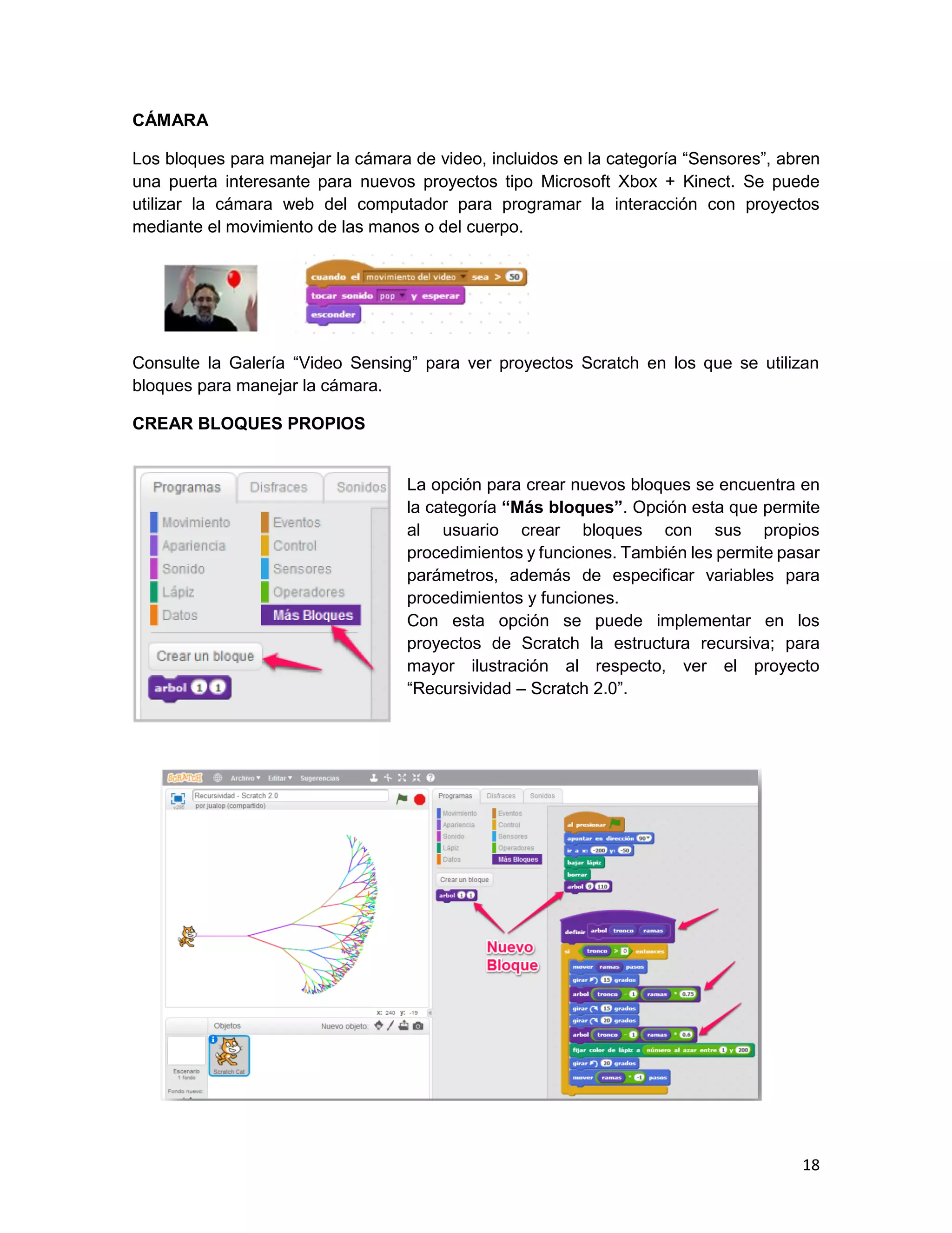 18
CÁMARA
Los bloques para manejar la cámara de video, incluidos en la categoría “Sensores”, abren
una puerta interesante para nuevos proyectos tipo Microsoft Xbox + Kinect. Se puede
utilizar la cámara web del computador para programar la interacción con proyectos
mediante el movimiento de las manos o del cuerpo.
Consulte la Galería “Video Sensing” para ver proyectos Scratch en los que se utilizan
bloques para manejar la cámara.
CREAR BLOQUES PROPIOS
La opción para crear nuevos bloques se encuentra en
la categoría “Más bloques”. Opción esta que permite
al usuario crear bloques con sus propios
procedimientos y funciones. También les permite pasar
parámetros, además de especificar variables para
procedimientos y funciones.
Con esta opción se puede implementar en los
proyectos de Scratch la estructura recursiva; para
mayor ilustración al respecto, ver el proyecto
“Recursividad – Scratch 2.0”.
 