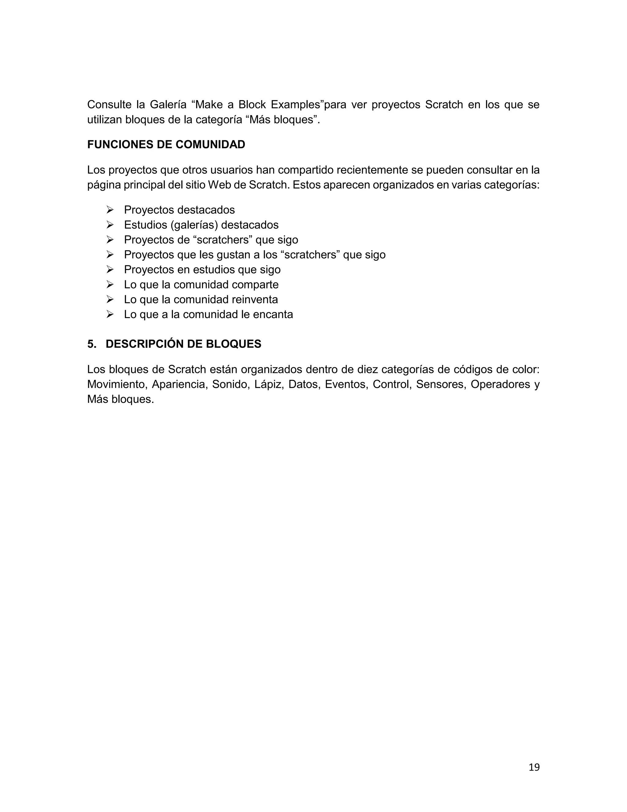 19
Consulte la Galería “Make a Block Examples”para ver proyectos Scratch en los que se
utilizan bloques de la categoría “Más bloques”.
FUNCIONES DE COMUNIDAD
Los proyectos que otros usuarios han compartido recientemente se pueden consultar en la
página principal del sitio Web de Scratch. Estos aparecen organizados en varias categorías:
 Proyectos destacados
 Estudios (galerías) destacados
 Proyectos de “scratchers” que sigo
 Proyectos que les gustan a los “scratchers” que sigo
 Proyectos en estudios que sigo
 Lo que la comunidad comparte
 Lo que la comunidad reinventa
 Lo que a la comunidad le encanta
5. DESCRIPCIÓN DE BLOQUES
Los bloques de Scratch están organizados dentro de diez categorías de códigos de color:
Movimiento, Apariencia, Sonido, Lápiz, Datos, Eventos, Control, Sensores, Operadores y
Más bloques.
 