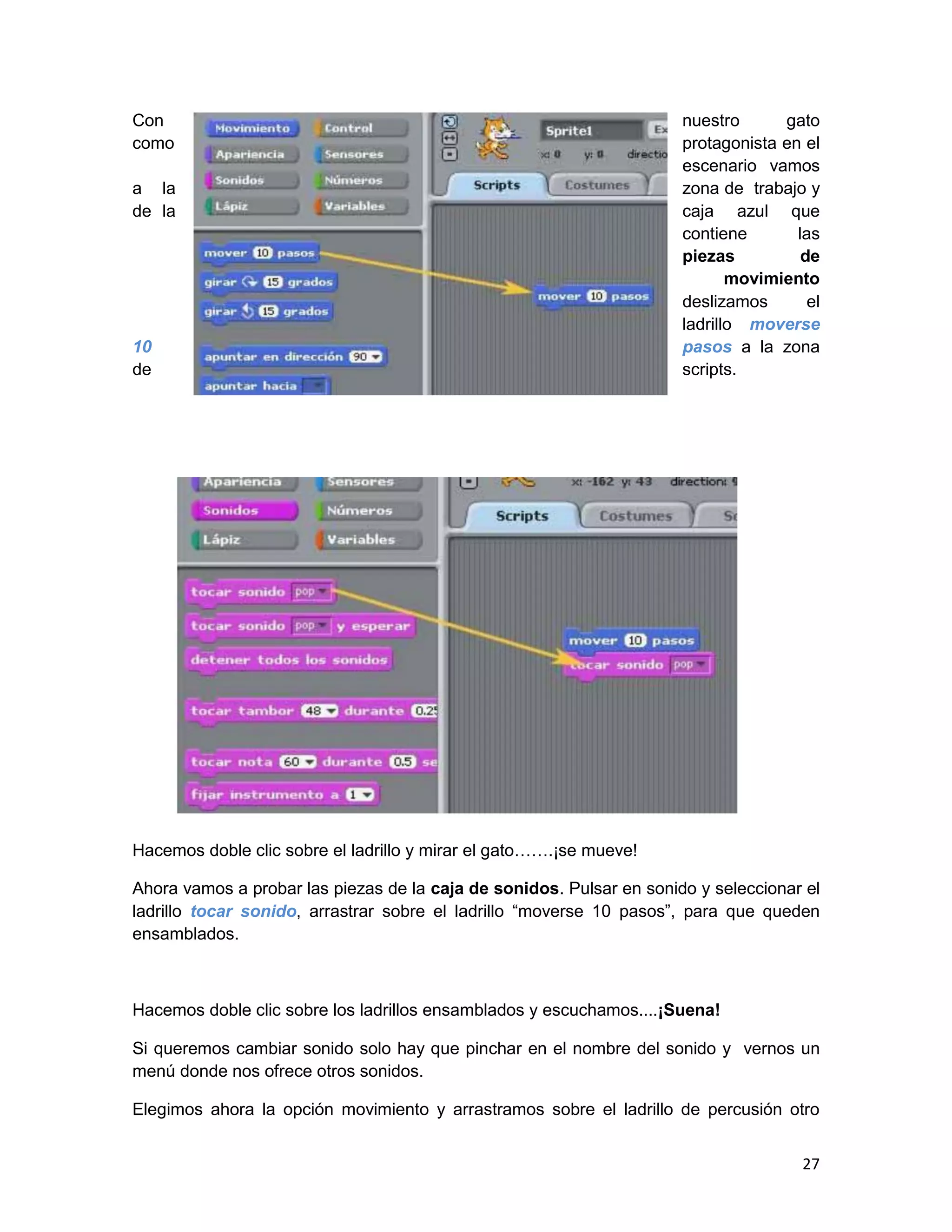 27
Con nuestro gato
como protagonista en el
escenario vamos
a la zona de trabajo y
de la caja azul que
contiene las
piezas de
movimiento
deslizamos el
ladrillo moverse
10 pasos a la zona
de scripts.
Hacemos doble clic sobre el ladrillo y mirar el gato…….¡se mueve!
Ahora vamos a probar las piezas de la caja de sonidos. Pulsar en sonido y seleccionar el
ladrillo tocar sonido, arrastrar sobre el ladrillo “moverse 10 pasos”, para que queden
ensamblados.
Hacemos doble clic sobre los ladrillos ensamblados y escuchamos....¡Suena!
Si queremos cambiar sonido solo hay que pinchar en el nombre del sonido y vernos un
menú donde nos ofrece otros sonidos.
Elegimos ahora la opción movimiento y arrastramos sobre el ladrillo de percusión otro
 