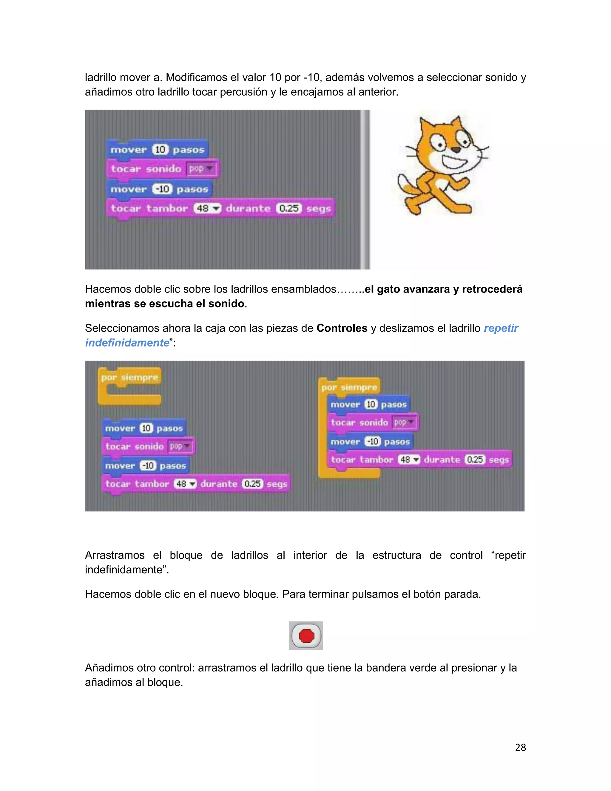 28
ladrillo mover a. Modificamos el valor 10 por -10, además volvemos a seleccionar sonido y
añadimos otro ladrillo tocar percusión y le encajamos al anterior.
Hacemos doble clic sobre los ladrillos ensamblados……..el gato avanzara y retrocederá
mientras se escucha el sonido.
Seleccionamos ahora la caja con las piezas de Controles y deslizamos el ladrillo repetir
indefinidamente”:
Arrastramos el bloque de ladrillos al interior de la estructura de control “repetir
indefinidamente”.
Hacemos doble clic en el nuevo bloque. Para terminar pulsamos el botón parada.
Añadimos otro control: arrastramos el ladrillo que tiene la bandera verde al presionar y la
añadimos al bloque.
 