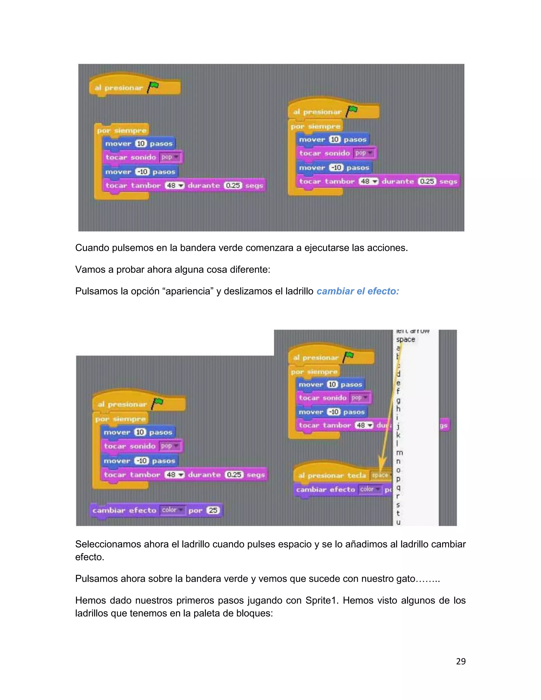29
Cuando pulsemos en la bandera verde comenzara a ejecutarse las acciones.
Vamos a probar ahora alguna cosa diferente:
Pulsamos la opción “apariencia” y deslizamos el ladrillo cambiar el efecto:
Seleccionamos ahora el ladrillo cuando pulses espacio y se lo añadimos al ladrillo cambiar
efecto.
Pulsamos ahora sobre la bandera verde y vemos que sucede con nuestro gato……..
Hemos dado nuestros primeros pasos jugando con Sprite1. Hemos visto algunos de los
ladrillos que tenemos en la paleta de bloques:
 
