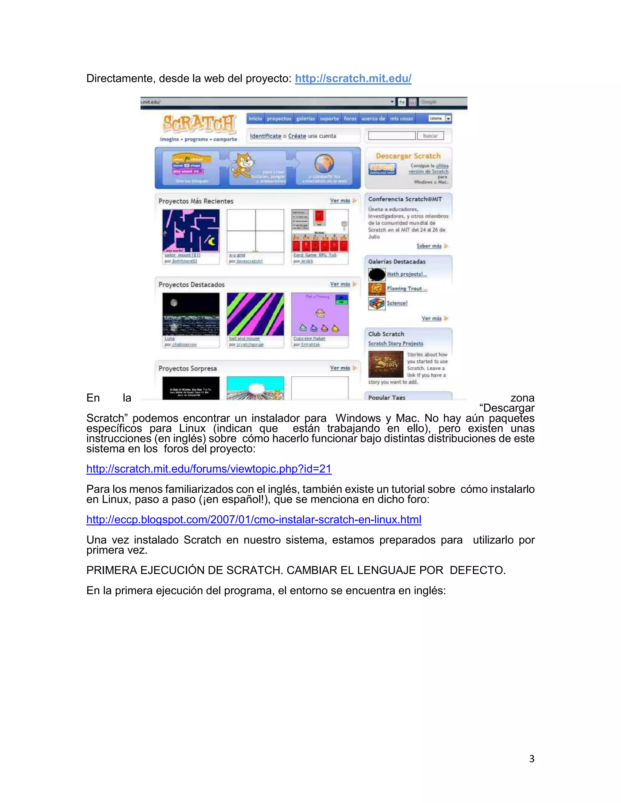 3
Directamente, desde la web del proyecto: http://scratch.mit.edu/
En la zona
“Descargar
Scratch” podemos encontrar un instalador para Windows y Mac. No hay aún paquetes
específicos para Linux (indican que están trabajando en ello), pero existen unas
instrucciones (en inglés) sobre cómo hacerlo funcionar bajo distintas distribuciones de este
sistema en los foros del proyecto:
http://scratch.mit.edu/forums/viewtopic.php?id=21
Para los menos familiarizados con el inglés, también existe un tutorial sobre cómo instalarlo
en Linux, paso a paso (¡en español!), que se menciona en dicho foro:
http://eccp.blogspot.com/2007/01/cmo-instalar-scratch-en-linux.html
Una vez instalado Scratch en nuestro sistema, estamos preparados para utilizarlo por
primera vez.
PRIMERA EJECUCIÓN DE SCRATCH. CAMBIAR EL LENGUAJE POR DEFECTO.
En la primera ejecución del programa, el entorno se encuentra en inglés:
 