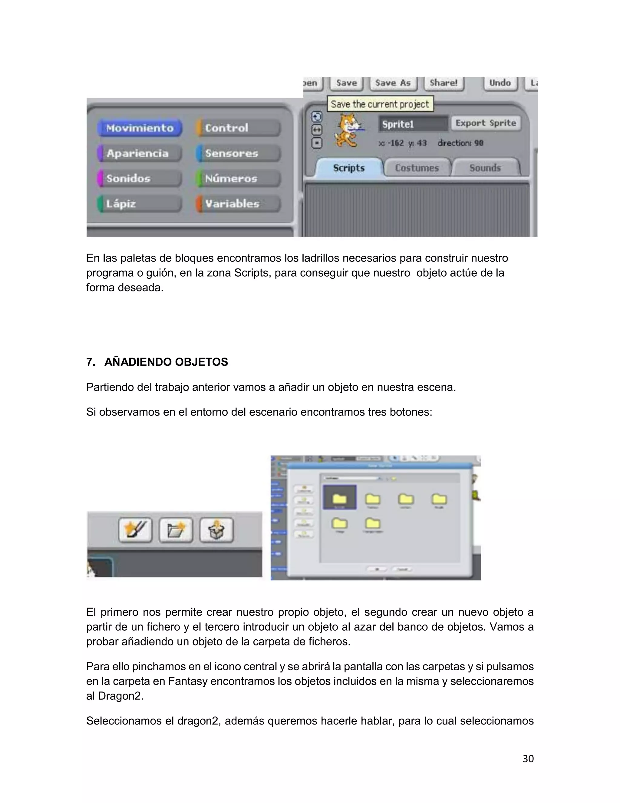 30
En las paletas de bloques encontramos los ladrillos necesarios para construir nuestro
programa o guión, en la zona Scripts, para conseguir que nuestro objeto actúe de la
forma deseada.
7. AÑADIENDO OBJETOS
Partiendo del trabajo anterior vamos a añadir un objeto en nuestra escena.
Si observamos en el entorno del escenario encontramos tres botones:
El primero nos permite crear nuestro propio objeto, el segundo crear un nuevo objeto a
partir de un fichero y el tercero introducir un objeto al azar del banco de objetos. Vamos a
probar añadiendo un objeto de la carpeta de ficheros.
Para ello pinchamos en el icono central y se abrirá la pantalla con las carpetas y si pulsamos
en la carpeta en Fantasy encontramos los objetos incluidos en la misma y seleccionaremos
al Dragon2.
Seleccionamos el dragon2, además queremos hacerle hablar, para lo cual seleccionamos
 