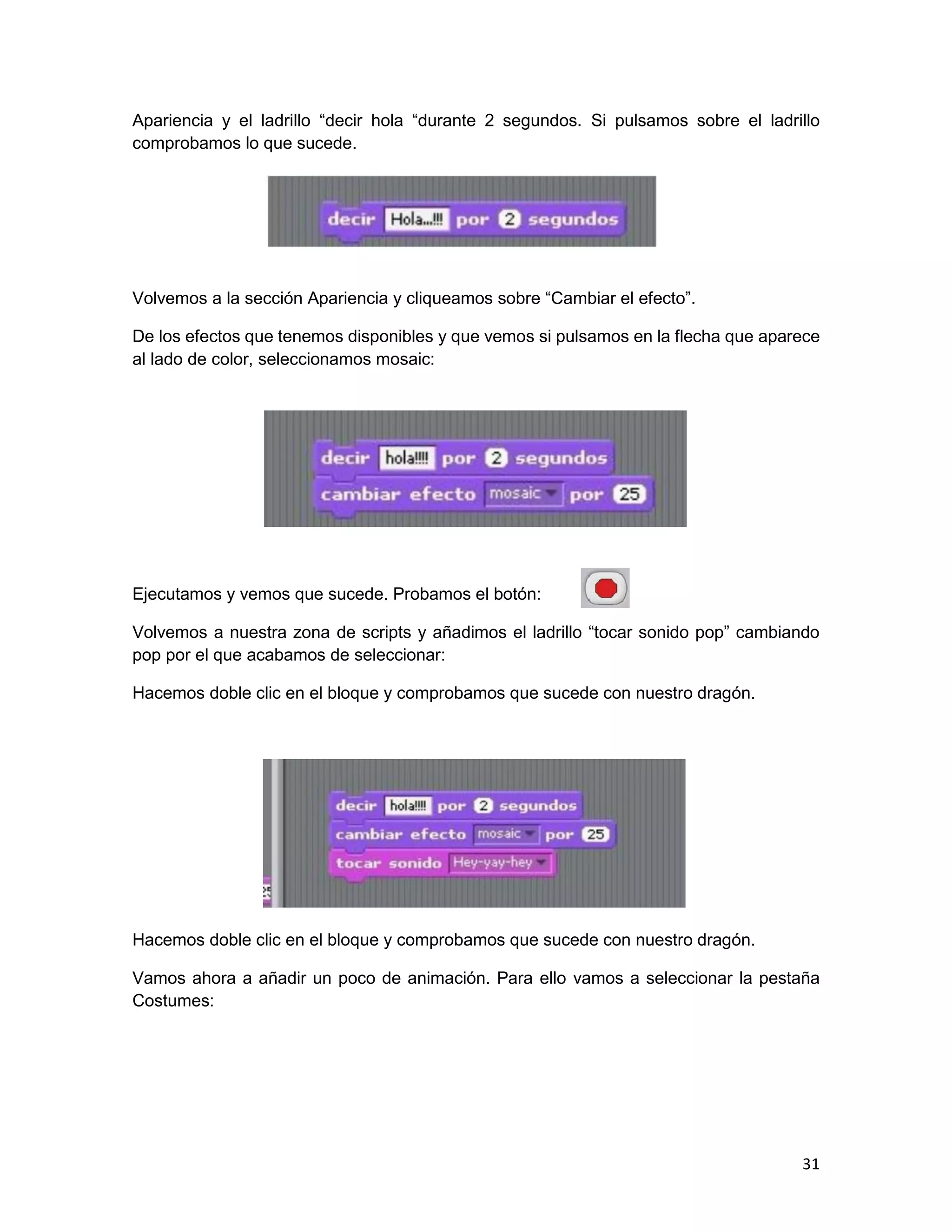 31
Apariencia y el ladrillo “decir hola “durante 2 segundos. Si pulsamos sobre el ladrillo
comprobamos lo que sucede.
Volvemos a la sección Apariencia y cliqueamos sobre “Cambiar el efecto”.
De los efectos que tenemos disponibles y que vemos si pulsamos en la flecha que aparece
al lado de color, seleccionamos mosaic:
Ejecutamos y vemos que sucede. Probamos el botón:
Volvemos a nuestra zona de scripts y añadimos el ladrillo “tocar sonido pop” cambiando
pop por el que acabamos de seleccionar:
Hacemos doble clic en el bloque y comprobamos que sucede con nuestro dragón.
Hacemos doble clic en el bloque y comprobamos que sucede con nuestro dragón.
Vamos ahora a añadir un poco de animación. Para ello vamos a seleccionar la pestaña
Costumes:
 