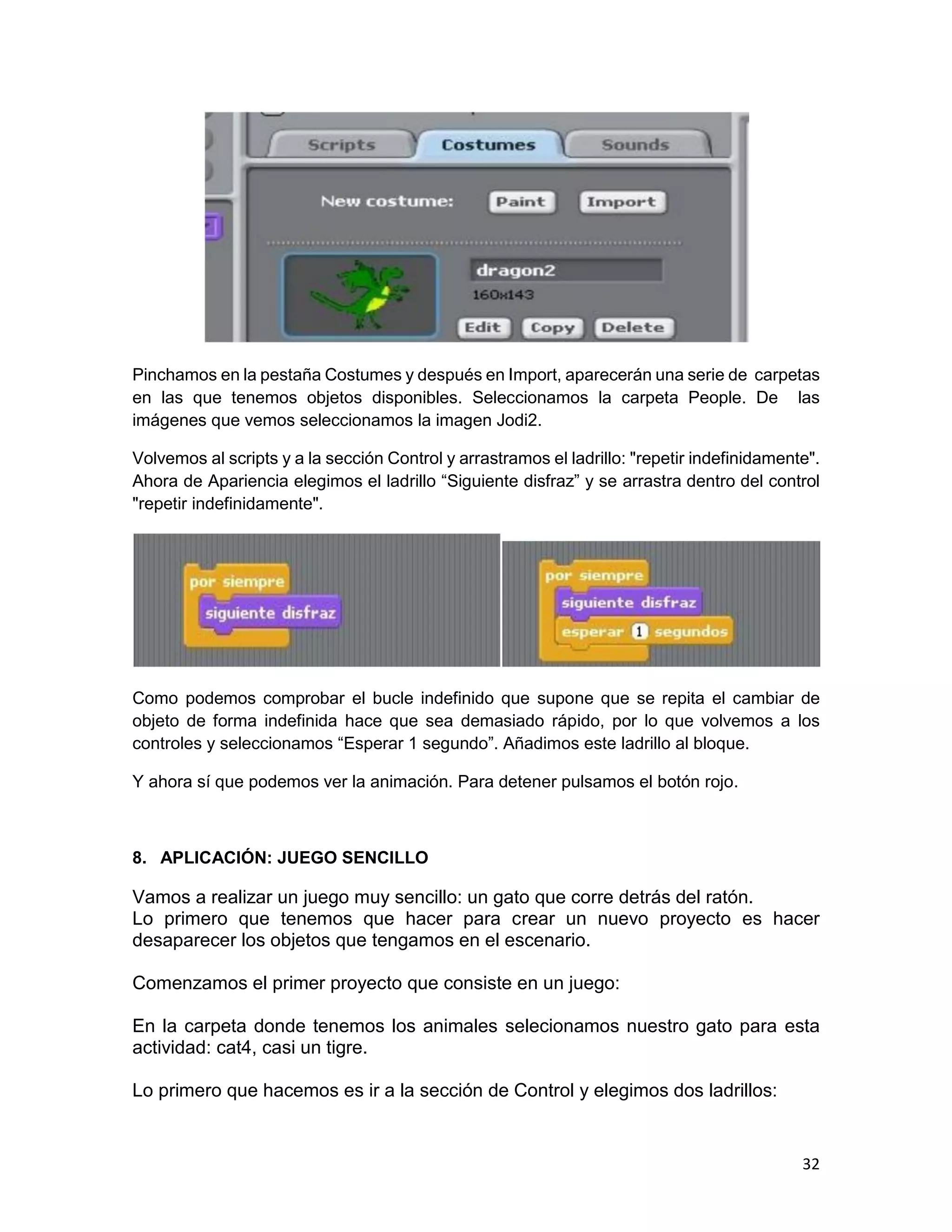 32
Pinchamos en la pestaña Costumes y después en Import, aparecerán una serie de carpetas
en las que tenemos objetos disponibles. Seleccionamos la carpeta People. De las
imágenes que vemos seleccionamos la imagen Jodi2.
Volvemos al scripts y a la sección Control y arrastramos el ladrillo: "repetir indefinidamente".
Ahora de Apariencia elegimos el ladrillo “Siguiente disfraz” y se arrastra dentro del control
"repetir indefinidamente".
Como podemos comprobar el bucle indefinido que supone que se repita el cambiar de
objeto de forma indefinida hace que sea demasiado rápido, por lo que volvemos a los
controles y seleccionamos “Esperar 1 segundo”. Añadimos este ladrillo al bloque.
Y ahora sí que podemos ver la animación. Para detener pulsamos el botón rojo.
8. APLICACIÓN: JUEGO SENCILLO
Vamos a realizar un juego muy sencillo: un gato que corre detrás del ratón.
Lo primero que tenemos que hacer para crear un nuevo proyecto es hacer
desaparecer los objetos que tengamos en el escenario.
Comenzamos el primer proyecto que consiste en un juego:
En la carpeta donde tenemos los animales selecionamos nuestro gato para esta
actividad: cat4, casi un tigre.
Lo primero que hacemos es ir a la sección de Control y elegimos dos ladrillos:
 