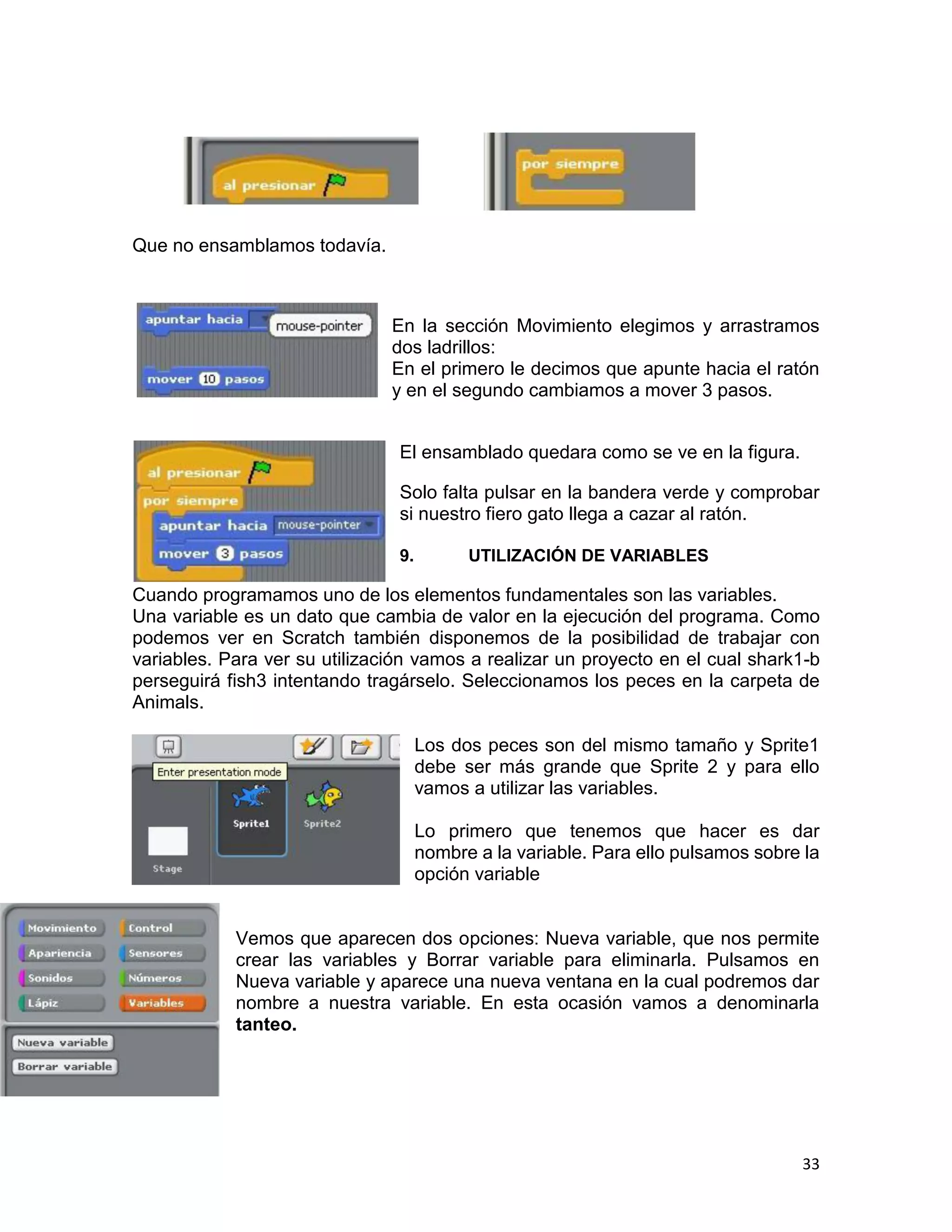 33
Que no ensamblamos todavía.
En la sección Movimiento elegimos y arrastramos
dos ladrillos:
En el primero le decimos que apunte hacia el ratón
y en el segundo cambiamos a mover 3 pasos.
El ensamblado quedara como se ve en la figura.
Solo falta pulsar en la bandera verde y comprobar
si nuestro fiero gato llega a cazar al ratón.
9. UTILIZACIÓN DE VARIABLES
Cuando programamos uno de los elementos fundamentales son las variables.
Una variable es un dato que cambia de valor en la ejecución del programa. Como
podemos ver en Scratch también disponemos de la posibilidad de trabajar con
variables. Para ver su utilización vamos a realizar un proyecto en el cual shark1-b
perseguirá fish3 intentando tragárselo. Seleccionamos los peces en la carpeta de
Animals.
Los dos peces son del mismo tamaño y Sprite1
debe ser más grande que Sprite 2 y para ello
vamos a utilizar las variables.
Lo primero que tenemos que hacer es dar
nombre a la variable. Para ello pulsamos sobre la
opción variable
Vemos que aparecen dos opciones: Nueva variable, que nos permite
crear las variables y Borrar variable para eliminarla. Pulsamos en
Nueva variable y aparece una nueva ventana en la cual podremos dar
nombre a nuestra variable. En esta ocasión vamos a denominarla
tanteo.
 