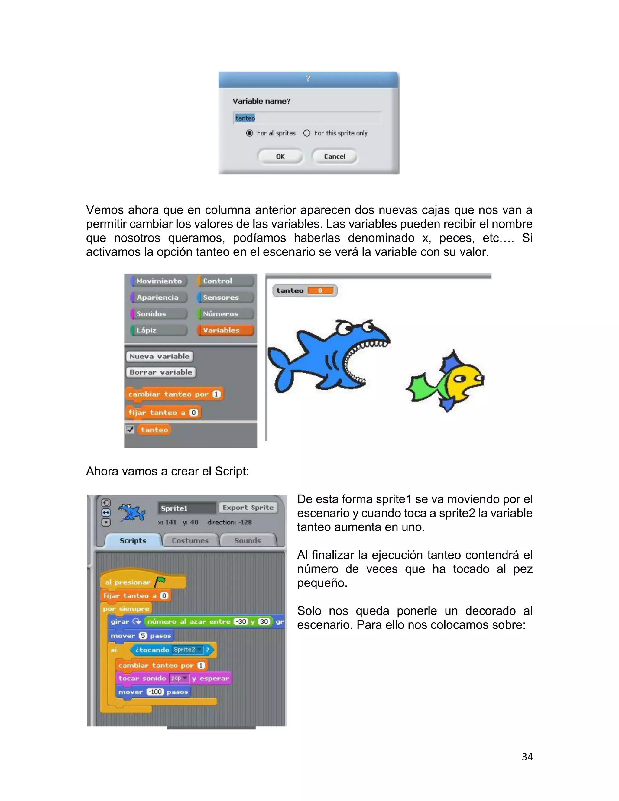34
Vemos ahora que en columna anterior aparecen dos nuevas cajas que nos van a
permitir cambiar los valores de las variables. Las variables pueden recibir el nombre
que nosotros queramos, podíamos haberlas denominado x, peces, etc…. Si
activamos la opción tanteo en el escenario se verá la variable con su valor.
Ahora vamos a crear el Script:
De esta forma sprite1 se va moviendo por el
escenario y cuando toca a sprite2 la variable
tanteo aumenta en uno.
Al finalizar la ejecución tanteo contendrá el
número de veces que ha tocado al pez
pequeño.
Solo nos queda ponerle un decorado al
escenario. Para ello nos colocamos sobre:
 