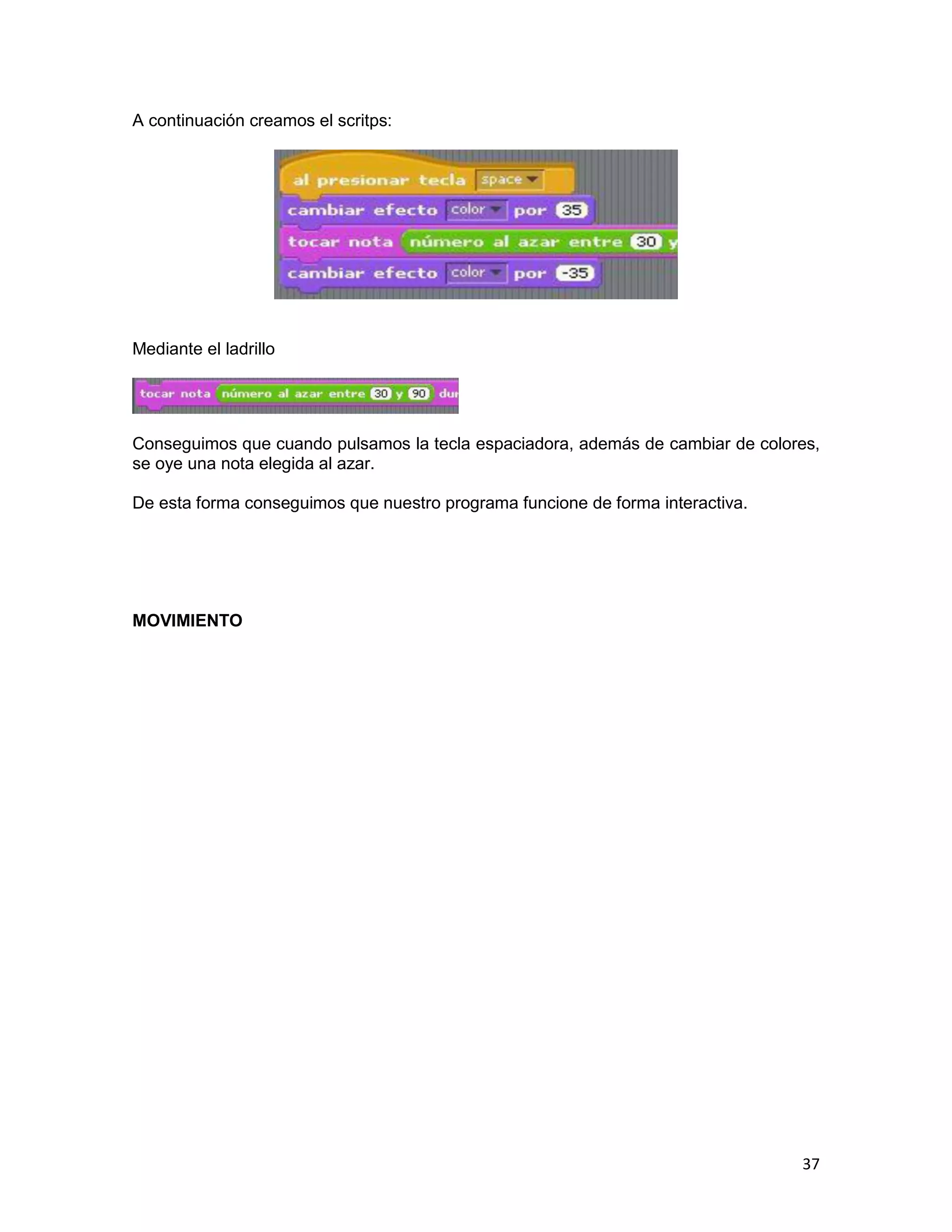 37
A continuación creamos el scritps:
Mediante el ladrillo
Conseguimos que cuando pulsamos la tecla espaciadora, además de cambiar de colores,
se oye una nota elegida al azar.
De esta forma conseguimos que nuestro programa funcione de forma interactiva.
MOVIMIENTO
 