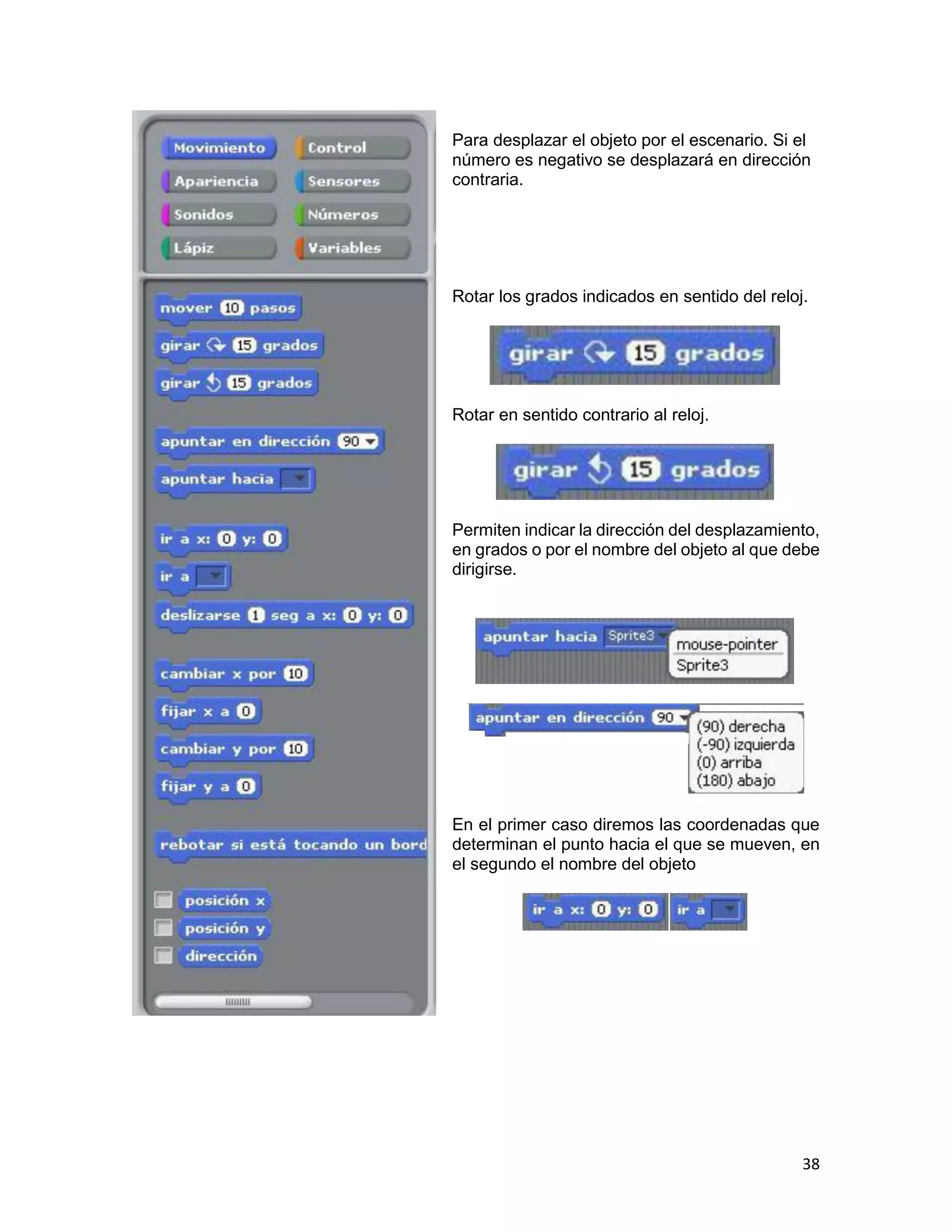 38
Para desplazar el objeto por el escenario. Si el
número es negativo se desplazará en dirección
contraria.
Rotar los grados indicados en sentido del reloj.
Rotar en sentido contrario al reloj.
Permiten indicar la dirección del desplazamiento,
en grados o por el nombre del objeto al que debe
dirigirse.
En el primer caso diremos las coordenadas que
determinan el punto hacia el que se mueven, en
el segundo el nombre del objeto
 