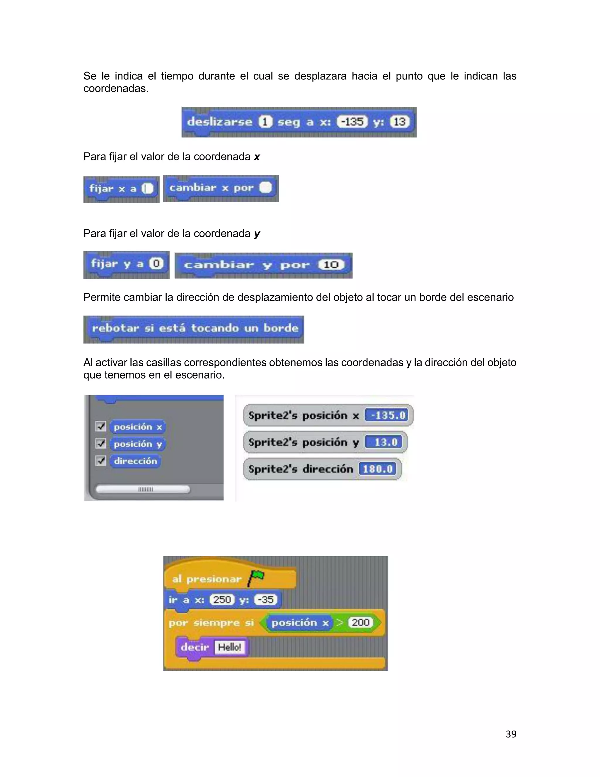 39
Se le indica el tiempo durante el cual se desplazara hacia el punto que le indican las
coordenadas.
Para fijar el valor de la coordenada x
Para fijar el valor de la coordenada y
Permite cambiar la dirección de desplazamiento del objeto al tocar un borde del escenario
Al activar las casillas correspondientes obtenemos las coordenadas y la dirección del objeto
que tenemos en el escenario.
 