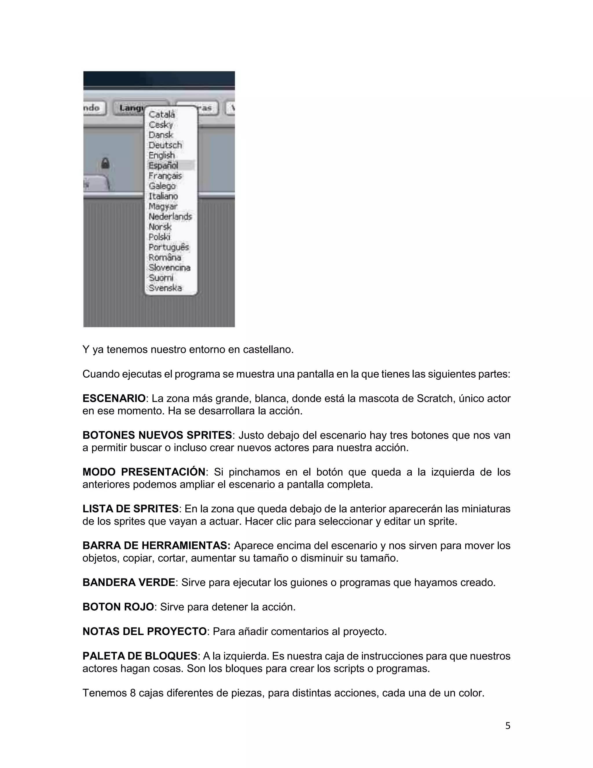 5
Y ya tenemos nuestro entorno en castellano.
Cuando ejecutas el programa se muestra una pantalla en la que tienes las siguientes partes:
ESCENARIO: La zona más grande, blanca, donde está la mascota de Scratch, único actor
en ese momento. Ha se desarrollara la acción.
BOTONES NUEVOS SPRITES: Justo debajo del escenario hay tres botones que nos van
a permitir buscar o incluso crear nuevos actores para nuestra acción.
MODO PRESENTACIÓN: Si pinchamos en el botón que queda a la izquierda de los
anteriores podemos ampliar el escenario a pantalla completa.
LISTA DE SPRITES: En la zona que queda debajo de la anterior aparecerán las miniaturas
de los sprites que vayan a actuar. Hacer clic para seleccionar y editar un sprite.
BARRA DE HERRAMIENTAS: Aparece encima del escenario y nos sirven para mover los
objetos, copiar, cortar, aumentar su tamaño o disminuir su tamaño.
BANDERA VERDE: Sirve para ejecutar los guiones o programas que hayamos creado.
BOTON ROJO: Sirve para detener la acción.
NOTAS DEL PROYECTO: Para añadir comentarios al proyecto.
PALETA DE BLOQUES: A la izquierda. Es nuestra caja de instrucciones para que nuestros
actores hagan cosas. Son los bloques para crear los scripts o programas.
Tenemos 8 cajas diferentes de piezas, para distintas acciones, cada una de un color.
 