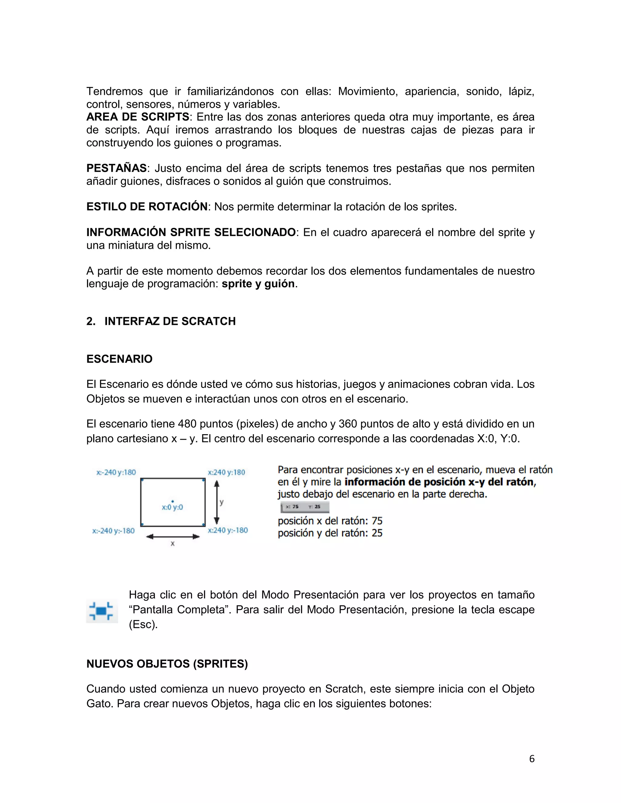 6
Tendremos que ir familiarizándonos con ellas: Movimiento, apariencia, sonido, lápiz,
control, sensores, números y variables.
AREA DE SCRIPTS: Entre las dos zonas anteriores queda otra muy importante, es área
de scripts. Aquí iremos arrastrando los bloques de nuestras cajas de piezas para ir
construyendo los guiones o programas.
PESTAÑAS: Justo encima del área de scripts tenemos tres pestañas que nos permiten
añadir guiones, disfraces o sonidos al guión que construimos.
ESTILO DE ROTACIÓN: Nos permite determinar la rotación de los sprites.
INFORMACIÓN SPRITE SELECIONADO: En el cuadro aparecerá el nombre del sprite y
una miniatura del mismo.
A partir de este momento debemos recordar los dos elementos fundamentales de nuestro
lenguaje de programación: sprite y guión.
2. INTERFAZ DE SCRATCH
ESCENARIO
El Escenario es dónde usted ve cómo sus historias, juegos y animaciones cobran vida. Los
Objetos se mueven e interactúan unos con otros en el escenario.
El escenario tiene 480 puntos (pixeles) de ancho y 360 puntos de alto y está dividido en un
plano cartesiano x – y. El centro del escenario corresponde a las coordenadas X:0, Y:0.
Haga clic en el botón del Modo Presentación para ver los proyectos en tamaño
“Pantalla Completa”. Para salir del Modo Presentación, presione la tecla escape
(Esc).
NUEVOS OBJETOS (SPRITES)
Cuando usted comienza un nuevo proyecto en Scratch, este siempre inicia con el Objeto
Gato. Para crear nuevos Objetos, haga clic en los siguientes botones:
 