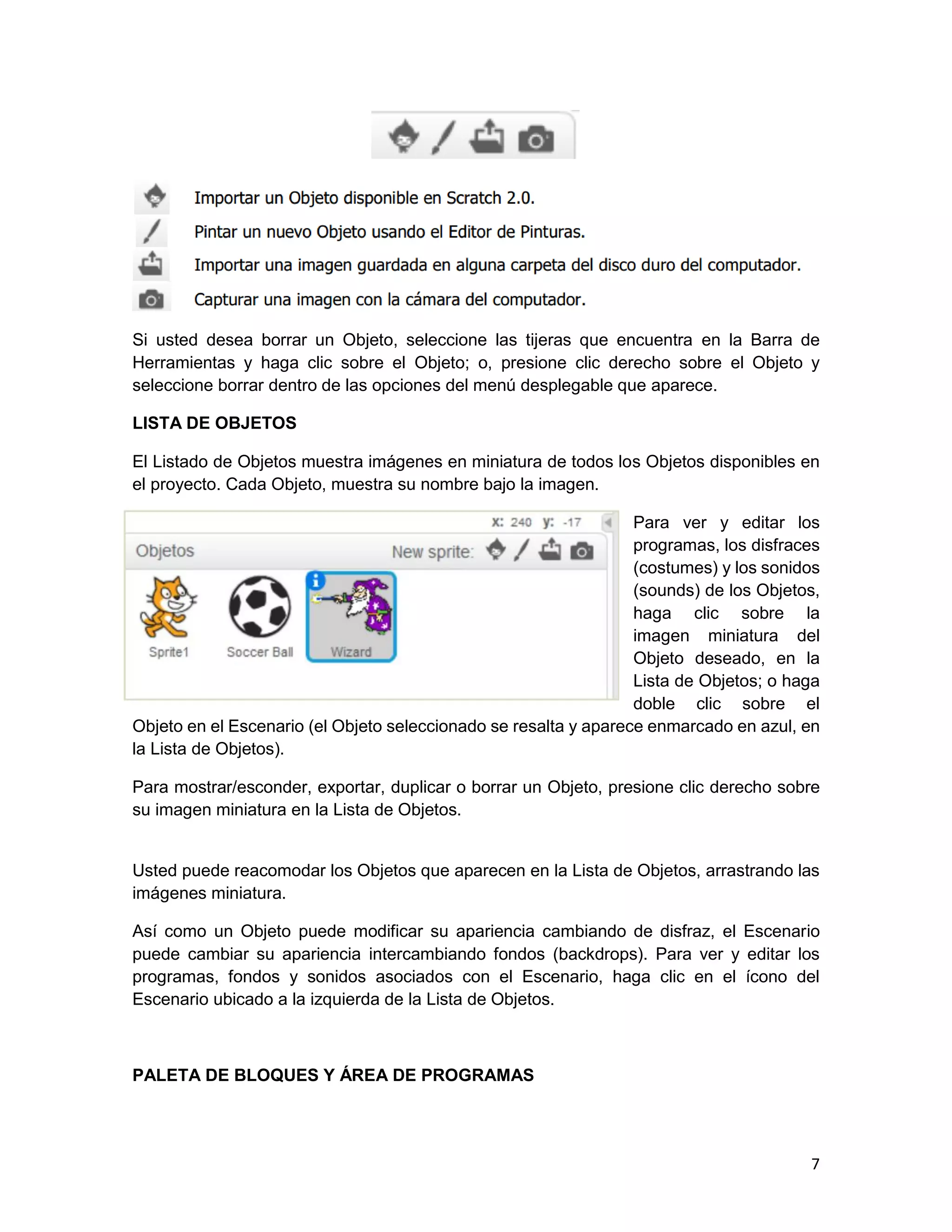 7
Si usted desea borrar un Objeto, seleccione las tijeras que encuentra en la Barra de
Herramientas y haga clic sobre el Objeto; o, presione clic derecho sobre el Objeto y
seleccione borrar dentro de las opciones del menú desplegable que aparece.
LISTA DE OBJETOS
El Listado de Objetos muestra imágenes en miniatura de todos los Objetos disponibles en
el proyecto. Cada Objeto, muestra su nombre bajo la imagen.
Para ver y editar los
programas, los disfraces
(costumes) y los sonidos
(sounds) de los Objetos,
haga clic sobre la
imagen miniatura del
Objeto deseado, en la
Lista de Objetos; o haga
doble clic sobre el
Objeto en el Escenario (el Objeto seleccionado se resalta y aparece enmarcado en azul, en
la Lista de Objetos).
Para mostrar/esconder, exportar, duplicar o borrar un Objeto, presione clic derecho sobre
su imagen miniatura en la Lista de Objetos.
Usted puede reacomodar los Objetos que aparecen en la Lista de Objetos, arrastrando las
imágenes miniatura.
Así como un Objeto puede modificar su apariencia cambiando de disfraz, el Escenario
puede cambiar su apariencia intercambiando fondos (backdrops). Para ver y editar los
programas, fondos y sonidos asociados con el Escenario, haga clic en el ícono del
Escenario ubicado a la izquierda de la Lista de Objetos.
PALETA DE BLOQUES Y ÁREA DE PROGRAMAS
 