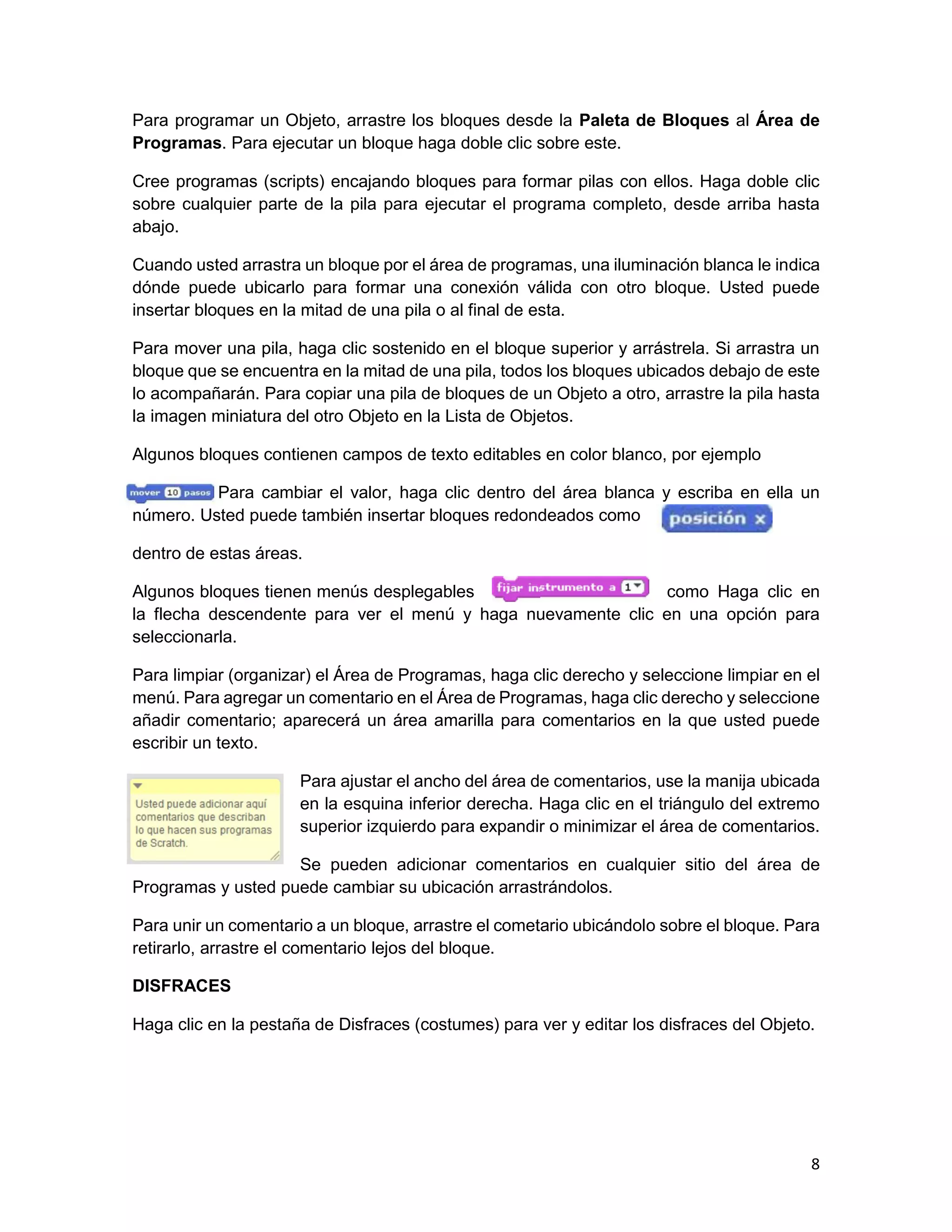 8
Para programar un Objeto, arrastre los bloques desde la Paleta de Bloques al Área de
Programas. Para ejecutar un bloque haga doble clic sobre este.
Cree programas (scripts) encajando bloques para formar pilas con ellos. Haga doble clic
sobre cualquier parte de la pila para ejecutar el programa completo, desde arriba hasta
abajo.
Cuando usted arrastra un bloque por el área de programas, una iluminación blanca le indica
dónde puede ubicarlo para formar una conexión válida con otro bloque. Usted puede
insertar bloques en la mitad de una pila o al final de esta.
Para mover una pila, haga clic sostenido en el bloque superior y arrástrela. Si arrastra un
bloque que se encuentra en la mitad de una pila, todos los bloques ubicados debajo de este
lo acompañarán. Para copiar una pila de bloques de un Objeto a otro, arrastre la pila hasta
la imagen miniatura del otro Objeto en la Lista de Objetos.
Algunos bloques contienen campos de texto editables en color blanco, por ejemplo
Para cambiar el valor, haga clic dentro del área blanca y escriba en ella un
número. Usted puede también insertar bloques redondeados como
dentro de estas áreas.
Algunos bloques tienen menús desplegables como Haga clic en
la flecha descendente para ver el menú y haga nuevamente clic en una opción para
seleccionarla.
Para limpiar (organizar) el Área de Programas, haga clic derecho y seleccione limpiar en el
menú. Para agregar un comentario en el Área de Programas, haga clic derecho y seleccione
añadir comentario; aparecerá un área amarilla para comentarios en la que usted puede
escribir un texto.
Para ajustar el ancho del área de comentarios, use la manija ubicada
en la esquina inferior derecha. Haga clic en el triángulo del extremo
superior izquierdo para expandir o minimizar el área de comentarios.
Se pueden adicionar comentarios en cualquier sitio del área de
Programas y usted puede cambiar su ubicación arrastrándolos.
Para unir un comentario a un bloque, arrastre el cometario ubicándolo sobre el bloque. Para
retirarlo, arrastre el comentario lejos del bloque.
DISFRACES
Haga clic en la pestaña de Disfraces (costumes) para ver y editar los disfraces del Objeto.
 