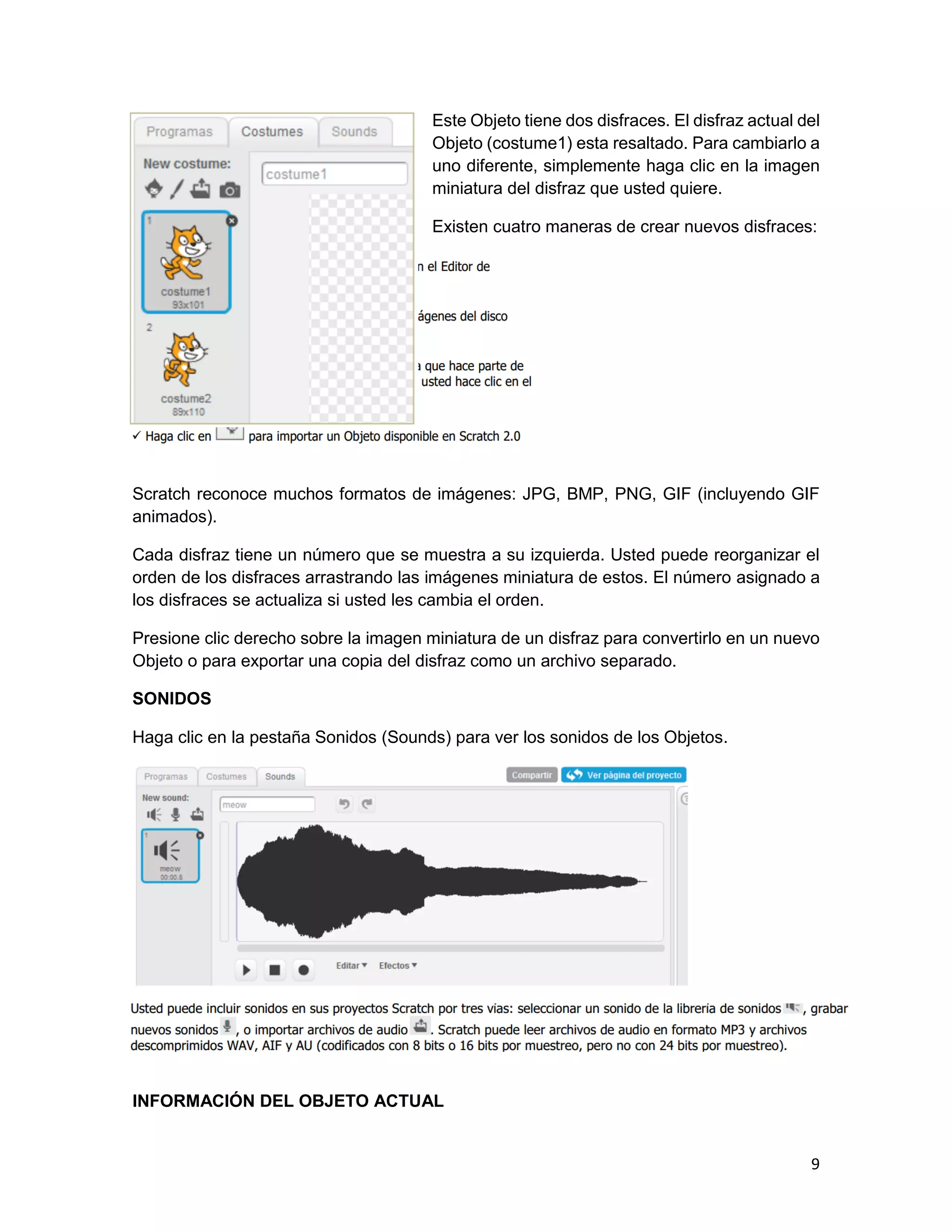 9
Este Objeto tiene dos disfraces. El disfraz actual del
Objeto (costume1) esta resaltado. Para cambiarlo a
uno diferente, simplemente haga clic en la imagen
miniatura del disfraz que usted quiere.
Existen cuatro maneras de crear nuevos disfraces:
Scratch reconoce muchos formatos de imágenes: JPG, BMP, PNG, GIF (incluyendo GIF
animados).
Cada disfraz tiene un número que se muestra a su izquierda. Usted puede reorganizar el
orden de los disfraces arrastrando las imágenes miniatura de estos. El número asignado a
los disfraces se actualiza si usted les cambia el orden.
Presione clic derecho sobre la imagen miniatura de un disfraz para convertirlo en un nuevo
Objeto o para exportar una copia del disfraz como un archivo separado.
SONIDOS
Haga clic en la pestaña Sonidos (Sounds) para ver los sonidos de los Objetos.
INFORMACIÓN DEL OBJETO ACTUAL
 