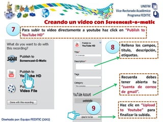 Rellena los campos,
titulo, descripción,
etiquetas.
Diseñada por: Equipo FEDITIC (2012)
Creando un video con Screencast-o-matic
7 Para subir tu video directamente a youtube haz click en “Publish to
YouTube HD”
8
Recuerda debes
tener abierta tu
“cuenta de correo
de gmail”.
9
Haz clic en “Upload
to Youtube” para
finalizar la subida.
 