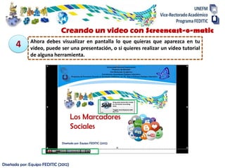 Diseñada por: Equipo FEDITIC (2012)
Ahora debes visualizar en pantalla lo que quieras que aparezca en tu
video, puede ser una presentación, o si quieres realizar un video tutorial
de alguna herramienta.
4
Creando un video con Screencast-o-matic
 
