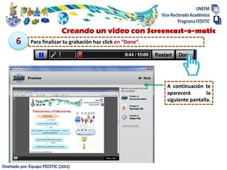 Diseñada por: Equipo FEDITIC (2012)
Creando un video con Screencast-o-matic
Para finalizar tu grabación haz click en “Done”.
A continuación te
aparecerá la
siguiente pantalla.
6
 