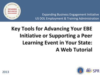 © 1996-2009
Key Tools for Advancing Your EBE
Initiative or Supporting a Peer
Learning Event in Your State:
A Web Tutorial
2013
Expanding Business Engagement Initiative
US DOL Employment & Training Administration
 