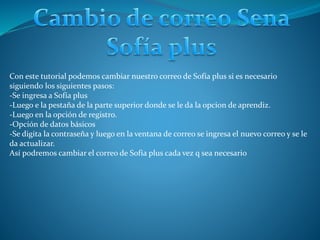 Con este tutorial podemos cambiar nuestro correo de Sofía plus si es necesario
siguiendo los siguientes pasos:
-Se ingresa a Sofía plus
-Luego e la pestaña de la parte superior donde se le da la opcion de aprendiz.
-Luego en la opción de registro.
-Opción de datos básicos
-Se digita la contraseña y luego en la ventana de correo se ingresa el nuevo correo y se le
da actualizar.
Así podremos cambiar el correo de Sofía plus cada vez q sea necesario
 