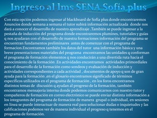 Con esta opción podemos ingresar al blackboard de Sofía plus donde encontraremos
Anuncios donde semana a semana el tutor subirá información actualizada donde nos
dará a conocer el desarrollo de nuestro aprendizaje .También se puede ingresar a la
pestaña de inducción del programa donde encontraremos plumines, tutoriales y guías
q nos ayudaran con el desarrollo de nuestra formaciones información del programa se
encuentran fundamentos preliminares antes de comenzar con el programa de
formacion.Encontramos también los datos del tutor una información básica y una
breve presentaciones materiales del programa encontramos las unidades q conforman
el programa de formación elementos q nos conducirán a una divertida ruta hacia el
conocimiento de la formación .En actividades encontramos actividades primordiales
para el desarrollo de la formación como sondeos y evaluación de inducción y
actividades correspondientes a cada actividad , documentos de apoyo q son de gran
ayuda para la formación ,en el glosario encontramos significado de términos
específicos utilizados en el programa de formación , en los foros encontramos
distintos temas de discusión q ayudan al progreso de la formación, también
encontramos mensajería interna donde podemos comunicarnos con nuestro tutor y
compañeros de formación en correo electrónico se puede enviar distinta información a
los integrantes del programa de formación de manera grupal o individual, en sesiones
en línea se puede interactuar de manera real para solucionar dudas o inquietudes y las
calificaciones podemos ver de manera individual el progreso q tenemos en el
programa de formación.
 