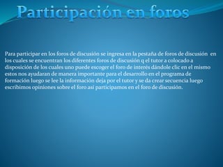 Para participar en los foros de discusión se ingresa en la pestaña de foros de discusión en
los cuales se encuentran los diferentes foros de discusión q el tutor a colocado a
disposición de los cuales uno puede escoger el foro de interés dándole clic en el mismo
estos nos ayudaran de manera importante para el desarrollo en el programa de
formación luego se lee la información deja por el tutor y se da crear secuencia luego
escribimos opiniones sobre el foro así participamos en el foro de discusión.
 