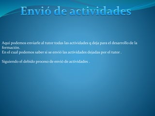 Aquí podemos enviarle al tutor todas las actividades q deja para el desarrollo de la
formación.
En el cual podemos saber si se envió las actividades dejadas por el tutor .
Siguiendo el debido proceso de envió de actividades .
 
