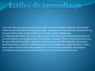 Con este video nos damos cuenta q no todos tenemos el mismo estilo de aprendizaje
todos tenemos distintas formas de aprender aunque en el momento no se pueda dar con
lo q queremos hacer no hay q darse por vencido y seguir intentando.
La respuesta del video seria yo escogí la opción D es decir q mi estilo de aprendizaje es
ser convergente ya q me gusta hacer actividades manuales y llevar a la practica todo lo q
he aprendido hacer graficas, clasificar la información obtenida organizar ideas hacer
demostraciones y resolver problemas preguntas q se plantean y según plantea el video
uno cuenta con dos estilos de aprendizaje en mi caso seria asimilador convergente.
Así sabemos q estilos de aprendizaje hay y con cual nos identificamos mas
 