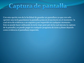 Con esta opción nos da la facilidad de guardar un pantallazo ya que con solo
oprimir una tecla guardamos la pantalla q esta en el escritorio en el momento la
cual sirva de evidencia o un soporte q sea requerido en cualquier momento.
Esto se puede hacer utilizando la tecla impr pant pet sis la cual ejecuta la captura
de la pantalla y se puede pegar en cualquier programa de texto q desee dejando
como evidencia el pantallazo requerido.
 