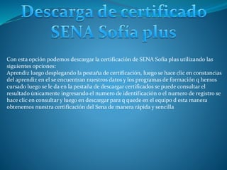 Con esta opción podemos descargar la certificación de SENA Sofía plus utilizando las
siguientes opciones:
Aprendiz luego desplegando la pestaña de certificación, luego se hace clic en constancias
del aprendiz en el se encuentran nuestros datos y los programas de formación q hemos
cursado luego se le da en la pestaña de descargar certificados se puede consultar el
resultado únicamente ingresando el numero de identificación o el numero de registro se
hace clic en consultar y luego en descargar para q quede en el equipo d esta manera
obtenemos nuestra certificación del Sena de manera rápida y sencilla
 