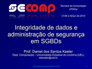 Semana da Computação
                                                               UFSCar

                                                         31/05 a 02/jun de 2010




  Integridade de dados e
administração de segurança
        em SGBDs
          Prof. Daniel dos Santos Kaster
 Dept. Computação – Universidade Estadual de Londrina (UEL)
                     dskaster@uel.br


                 Prof. Daniel dos Santos Kaster © 2010                            1
 