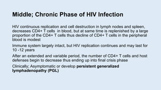 Middle; Chronic Phase of HIV Infection
HIV continuous replication and cell destruction in lymph nodes and spleen,
decreases CD4+ T cells in blood, but at same time is replenished by a large
proportion of the CD4+ T cells thus decline of CD4+ T cells in the peripheral
blood is modest
Immune system largely intact, but HIV replication continues and may last for
10 -12 years
After an extended and variable period, the number of CD4+ T cells and host
defenses begin to decrease thus ending up into final crisis phase
Clinically; Asymptomatic or develop persistent generalized
lymphadenopathy (PGL)
 