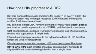 How does HIV progress to AIDS?
Reverse transcriptase makes mutations for roughly 1 in every 10,000, the
immune system may no longer recognize such mutations and requires
another fresh immune response
HIV can hide in host DNA, remains dormant for many years (latent phase)
reactivation results in production of HIV RNA, and the infection continues
CD4 count declines, cytotoxic T lymphocytes become less effective as they
receive less support from T helper cells
Infected macrophages, resistant to the cytopathic effects of HIV, therefore
harbor the virus for long periods
Circulating monocytes also transport HIV to various organs, like; brain
HINTS AND TIPS Each infected individual contains many hundreds of
slightly different strains following infection with a single virus
 