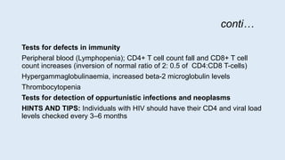 conti…
Tests for defects in immunity
Peripheral blood (Lymphopenia); CD4+ T cell count fall and CD8+ T cell
count increases (inversion of normal ratio of 2: 0.5 of CD4:CD8 T-cells)
Hypergammaglobulinaemia, increased beta-2 microglobulin levels
Thrombocytopenia
Tests for detection of oppurtunistic infections and neoplasms
HINTS AND TIPS: Individuals with HIV should have their CD4 and viral load
levels checked every 3–6 months
 