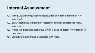 Internal Assessment
Q1. Why ELISA technique gives negative result in first 3 months of HIV
infection?
Q2. ELISA technique is based on detection of which substances in HIV
infection.
Q3. Name the diagnostic technique which is used to detect HIV infection in
neonates.
Q4. Enlist two malignancies associated with AIDS.
 