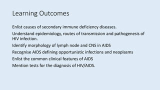 Learning Outcomes
Enlist causes of secondary immune deficiency diseases.
Understand epidemiology, routes of transmission and pathogenesis of
HIV infection.
Identify morphology of lymph node and CNS in AIDS
Recognise AIDS defining opportunistic infections and neoplasms
Enlist the common clinical features of AIDS
Mention tests for the diagnosis of HIV/AIDS.
 