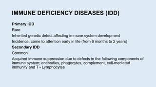 IMMUNE DEFICIENCY DISEASES (IDD)
Primary IDD
Rare
Inherited genetic defect affecting immune system development
Incidence; come to attention early in life (from 6 months to 2 years)
Secondary IDD
Common
Acquired immune suppression due to defects in the following components of
immune system; antibodies, phagocytes, complement, cell-mediated
immunity and T - Lymphocytes
 