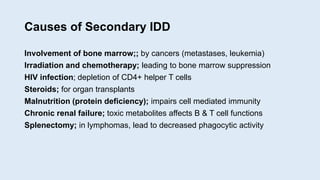 Causes of Secondary IDD
Involvement of bone marrow;; by cancers (metastases, leukemia)
Irradiation and chemotherapy; leading to bone marrow suppression
HIV infection; depletion of CD4+ helper T cells
Steroids; for organ transplants
Malnutrition (protein deficiency); impairs cell mediated immunity
Chronic renal failure; toxic metabolites affects B & T cell functions
Splenectomy; in lymphomas, lead to decreased phagocytic activity
 