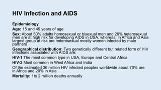 HIV Infection and AIDS
Epidemiology
Age: 15 and 49 years of age
Sex: About 50% adults homosexual or bisexual men and 20% heterosexual
men are at high risk for developing AIDS in USA, whereas; in Africa and Asia
largest group at risk are heterosexual mostly women infected by male
partners
Geographical distribution: Two genetically different but related form of HIV
infections associated with AIDS are;
HIV-1 The most common type in USA, Europe and Central Africa
HIV-2 Most common in West Africa and India
Of the estimated 36 million HIV infected peoples worldwide about 70% are
in Africa and 20% in Asia
Mortality: 1to 2 million deaths annually
 