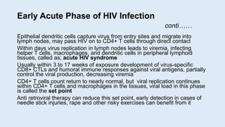 Early Acute Phase of HIV Infection
conti……
Epithelial dendritic cells capture virus from entry sites and migrate into
lymph nodes, may pass HIV on to CD4+ T cells through direct contact
Within days virus replication in lymph nodes leads to viremia, infecting
helper T cells, macrophages, and dendritic cells in peripheral lymphoid
tissues, called as; acute HIV syndrome
Usually within 3 to 17 weeks of exposure development of virus-specific
CD8+ CTLs and humoral immune responses against viral antigens, partially
control the viral production, decreasing viremia
CD4+ T cells count return to nearly normal, but viral replication continues
within CD4+ T cells and macrophages in the tissues, viral load in this phase
is called the set point
Anti retroviral therapy can reduce this set point, early detection in cases of
needle stick injuries, rape and other risky exercises can benefit from it
 