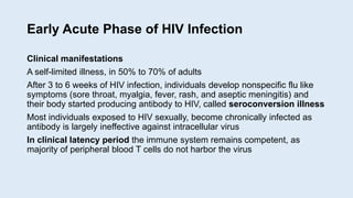 Early Acute Phase of HIV Infection
Clinical manifestations
A self-limited illness, in 50% to 70% of adults
After 3 to 6 weeks of HIV infection, individuals develop nonspecific flu like
symptoms (sore throat, myalgia, fever, rash, and aseptic meningitis) and
their body started producing antibody to HIV, called seroconversion illness
Most individuals exposed to HIV sexually, become chronically infected as
antibody is largely ineffective against intracellular virus
In clinical latency period the immune system remains competent, as
majority of peripheral blood T cells do not harbor the virus
 
