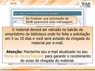 SEIB Ao finalizar sua solicitação de SEIB aparecerá esta mensagem.   O material deverá ser retirado no balcão de empréstimo da biblioteca onde foi feita a solicitação em 5 ou 10 dias e você será avisado da chegada do material por e-mail. Atenção:  Mantenha seu e-mail atualizado no seu  Portal do Aluno/Intranet  para garantir o recebimento do aviso de chegada do material. 