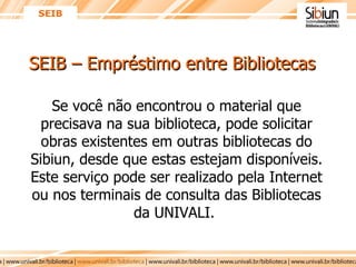 SEIB – Empréstimo entre Bibliotecas Se você não encontrou o material que precisava na sua biblioteca, pode solicitar obras existentes em outras bibliotecas do Sibiun, desde que estas estejam disponíveis. Este serviço pode ser realizado pela Internet ou nos terminais de consulta das Bibliotecas da UNIVALI.  SEIB 