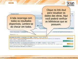 SEIB A tela recarrega com todos os resultados disponíveis. Lembre-se de checar em todos. Clique no link Azul para vizualizar os dados das obras. Aqui você poderá verificar as bibliotecas que as possuem. 