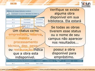 Um status como  emprestado ,  reserva ,  malote  ,  processamento técnico ,  dep. pesquisa  ou  restauração  indica que a obra esta indisponível.  SEIB Se todas as obras tiverem esse status ou o nome de seu campus não aparecer nos resultados... Verifique se existe alguma obra disponível em sua biblioteca. Ela estará com o status de  normal . ...verifique qual biblioteca do Sibiun possui a obra disponível para empréstimo. 