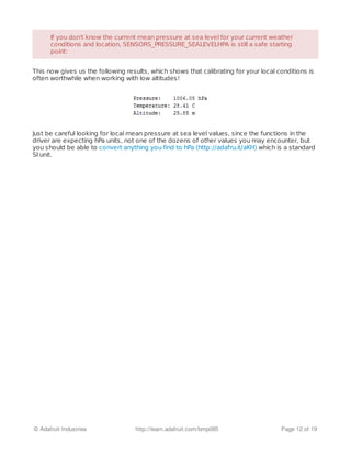 This now gives us the following results, which shows that calibrating for your local conditions is
often worthwhile when working with low altitudes!
Just be careful looking for local mean pressure at sea level values, since the functions in the
driver are expecting hPa units, not one of the dozens of other values you may encounter, but
you should be able to convert anything you find to hPa (http://adafru.it/aKH) which is a standard
SI unit.
If you don't know the current mean pressure at sea level for your current weatherIf you don't know the current mean pressure at sea level for your current weather
conditions and location, SENSORS_PRESSURE_SEALEVELHPA is still a safe startingconditions and location, SENSORS_PRESSURE_SEALEVELHPA is still a safe starting
point:point:
© Adafruit Industries http://learn.adafruit.com/bmp085 Page 12 of 19
 
