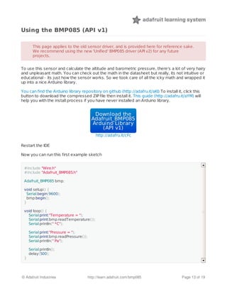 Using the BMP085 (API v1)
To use this sensor and calculate the altitude and barometric pressure, there's a lot of very hairy
and unpleasant math. You can check out the math in the datasheet but really, its not intuitive or
educational - its just how the sensor works. So we took care of all the icky math and wrapped it
up into a nice Arduino library.
You can find the Arduino library repository on github (http://adafru.it/aKI) To install it, click this
button to download the compressed ZIP file then install it. This guide (http://adafru.it/aYM) will
help you with the install process if you have never installed an Arduino library.
Download theDownload the
Adafruit_BMP085Adafruit_BMP085
Arduino LibraryArduino Library
(API v1)(API v1)
http://adafru.it/cFc
Restart the IDE
Now you can run this first example sketch
This page applies to the old sensor driver, and is provided here for reference sake.This page applies to the old sensor driver, and is provided here for reference sake.
We recommend using the new 'Unified' BMP085 driver (API v2) for any futureWe recommend using the new 'Unified' BMP085 driver (API v2) for any future
projects.projects.
#include "Wire.h"
#include "Adafruit_BMP085.h"
Adafruit_BMP085 bmp;
void setup() {
Serial.begin(9600);
bmp.begin();
}
void loop() {
Serial.print("Temperature = ");
Serial.print(bmp.readTemperature());
Serial.println(" *C");
Serial.print("Pressure = ");
Serial.print(bmp.readPressure());
Serial.println(" Pa");
Serial.println();
delay(500);
}
© Adafruit Industries http://learn.adafruit.com/bmp085 Page 13 of 19
 